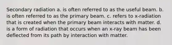 Secondary radiation a. is often referred to as the useful beam. b. is often referred to as the primary beam. c. refers to x-radiation that is created when the primary beam interacts with matter. d. is a form of radiation that occurs when an x-ray beam has been deflected from its path by interaction with matter.