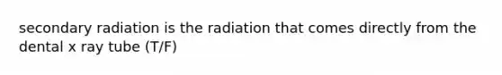 secondary radiation is the radiation that comes directly from the dental x ray tube (T/F)