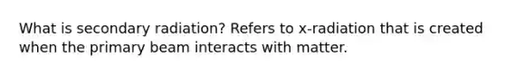 What is secondary radiation? Refers to x-radiation that is created when the primary beam interacts with matter.