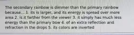 The secondary rainbow is dimmer than the primary rainbow because... 1. its is larger, and its energy is spread over more area 2. is it farther from the viewer 3. it simply has much less energy than the primary bow 4. of an extra reflection and refraction in the drops 5. its colors are inverted