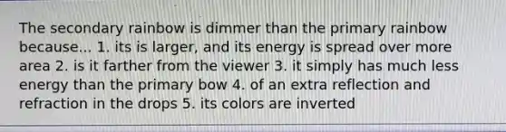 The secondary rainbow is dimmer than the primary rainbow because... 1. its is larger, and its energy is spread over more area 2. is it farther from the viewer 3. it simply has much less energy than the primary bow 4. of an extra reflection and refraction in the drops 5. its colors are inverted