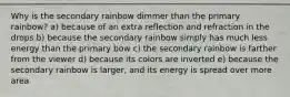 Why is the secondary rainbow dimmer than the primary rainbow? a) because of an extra reflection and refraction in the drops b) because the secondary rainbow simply has much less energy than the primary bow c) the secondary rainbow is farther from the viewer d) because its colors are inverted e) because the secondary rainbow is larger, and its energy is spread over more area