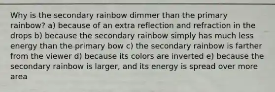 Why is the secondary rainbow dimmer than the primary rainbow? a) because of an extra reflection and refraction in the drops b) because the secondary rainbow simply has much less energy than the primary bow c) the secondary rainbow is farther from the viewer d) because its colors are inverted e) because the secondary rainbow is larger, and its energy is spread over more area