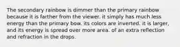 The secondary rainbow is dimmer than the primary rainbow because it is farther from the viewer. it simply has much less energy than the primary bow. its colors are inverted. it is larger, and its energy is spread over more area. of an extra reflection and refraction in the drops.