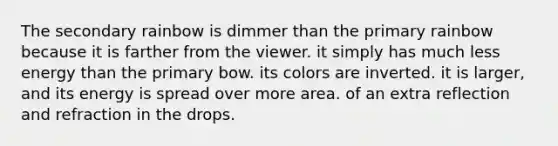 The secondary rainbow is dimmer than the primary rainbow because it is farther from the viewer. it simply has much less energy than the primary bow. its colors are inverted. it is larger, and its energy is spread over more area. of an extra reflection and refraction in the drops.