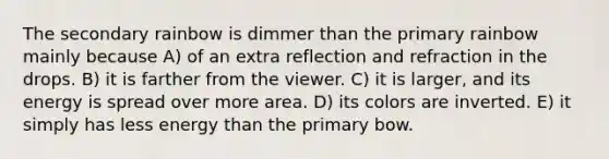 The secondary rainbow is dimmer than the primary rainbow mainly because A) of an extra reflection and refraction in the drops. B) it is farther from the viewer. C) it is larger, and its energy is spread over more area. D) its colors are inverted. E) it simply has less energy than the primary bow.