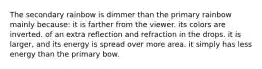 The secondary rainbow is dimmer than the primary rainbow mainly because: it is farther from the viewer. its colors are inverted. of an extra reflection and refraction in the drops. it is larger, and its energy is spread over more area. it simply has less energy than the primary bow.