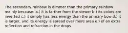 The secondary rainbow is dimmer than the primary rainbow mainly because: a.) it is farther from the viewer b.) its colors are inverted c.) it simply has less energy than the primary bow d.) it is larger, and its energy is spread over more area e.) of an extra reflection and refraction in the drops