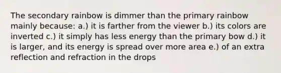 The secondary rainbow is dimmer than the primary rainbow mainly because: a.) it is farther from the viewer b.) its colors are inverted c.) it simply has less energy than the primary bow d.) it is larger, and its energy is spread over more area e.) of an extra reflection and refraction in the drops