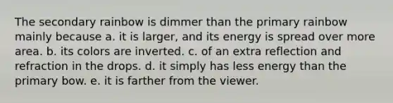 The secondary rainbow is dimmer than the primary rainbow mainly because a. it is larger, and its energy is spread over more area. b. its colors are inverted. c. of an extra reflection and refraction in the drops. d. it simply has less energy than the primary bow. e. it is farther from the viewer.