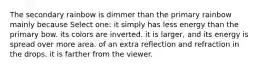 The secondary rainbow is dimmer than the primary rainbow mainly because Select one: it simply has less energy than the primary bow. its colors are inverted. it is larger, and its energy is spread over more area. of an extra reflection and refraction in the drops. it is farther from the viewer.