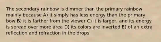 The secondary rainbow is dimmer than the primary rainbow mainly because A) it simply has less energy than the primary bow B) it is farther from the viewer C) it is larger, and its energy is spread over more area D) its colors are inverted E) of an extra reflection and refraction in the drops