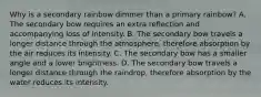 Why is a secondary rainbow dimmer than a primary rainbow? A. The secondary bow requires an extra reflection and accompanying loss of intensity. B. The secondary bow travels a longer distance through the atmosphere, therefore absorption by the air reduces its intensity. C. The secondary bow has a smaller angle and a lower brightness. D. The secondary bow travels a longer distance through the raindrop, therefore absorption by the water reduces its intensity.