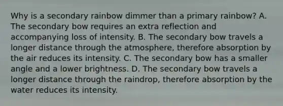 Why is a secondary rainbow dimmer than a primary rainbow? A. The secondary bow requires an extra reflection and accompanying loss of intensity. B. The secondary bow travels a longer distance through the atmosphere, therefore absorption by the air reduces its intensity. C. The secondary bow has a smaller angle and a lower brightness. D. The secondary bow travels a longer distance through the raindrop, therefore absorption by the water reduces its intensity.