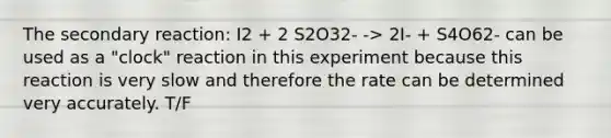 The secondary reaction: I2 + 2 S2O32- -> 2I- + S4O62- can be used as a "clock" reaction in this experiment because this reaction is very slow and therefore the rate can be determined very accurately. T/F