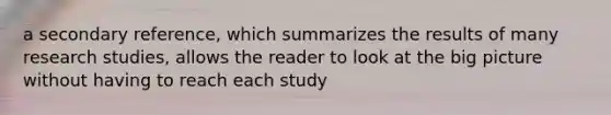 a secondary reference, which summarizes the results of many research studies, allows the reader to look at the big picture without having to reach each study