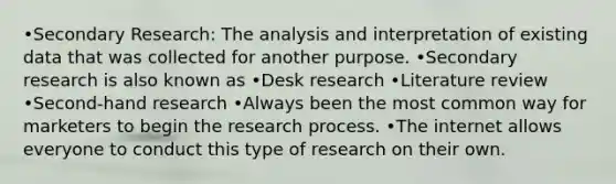 •Secondary Research: The analysis and interpretation of existing data that was collected for another purpose. •Secondary research is also known as •Desk research •Literature review •Second-hand research •Always been the most common way for marketers to begin the research process. •The internet allows everyone to conduct this type of research on their own.