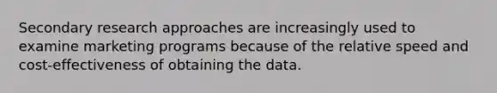 Secondary research approaches are increasingly used to examine marketing programs because of the relative speed and cost-effectiveness of obtaining the data.
