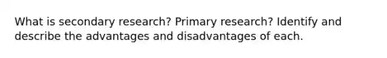 What is secondary research? Primary research? Identify and describe the advantages and disadvantages of each.