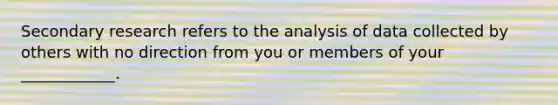 Secondary research refers to the analysis of data collected by others with no direction from you or members of your ____________.