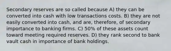 Secondary reserves are so called because A) they can be converted into cash with low transactions costs. B) they are not easily converted into cash, and are, therefore, of secondary importance to banking firms. C) 50% of these assets count toward meeting required reserves. D) they rank second to bank vault cash in importance of bank holdings.