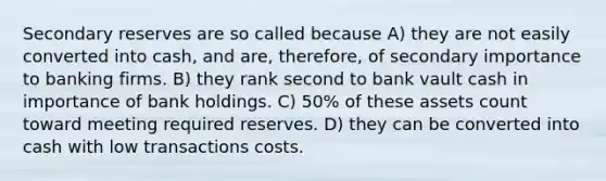 Secondary reserves are so called because A) they are not easily converted into cash, and are, therefore, of secondary importance to banking firms. B) they rank second to bank vault cash in importance of bank holdings. C) 50% of these assets count toward meeting required reserves. D) they can be converted into cash with low transactions costs.