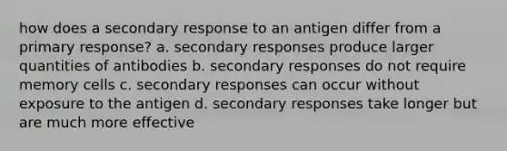 how does a secondary response to an antigen differ from a primary response? a. secondary responses produce larger quantities of antibodies b. secondary responses do not require memory cells c. secondary responses can occur without exposure to the antigen d. secondary responses take longer but are much more effective