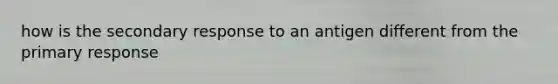 how is the secondary response to an antigen different from the primary response