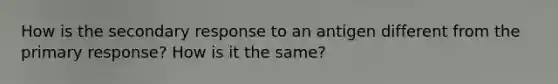 How is the secondary response to an antigen different from the primary response? How is it the same?