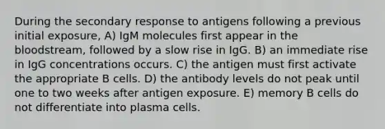 During the secondary response to antigens following a previous initial exposure, A) IgM molecules first appear in the bloodstream, followed by a slow rise in IgG. B) an immediate rise in IgG concentrations occurs. C) the antigen must first activate the appropriate B cells. D) the antibody levels do not peak until one to two weeks after antigen exposure. E) memory B cells do not differentiate into plasma cells.