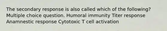 The secondary response is also called which of the following? Multiple choice question. Humoral immunity Titer response Anamnestic response Cytotoxic T cell activation