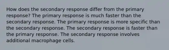 How does the secondary response differ from the primary response? The primary response is much faster than the secondary response. The primary response is more specific than the secondary response. The secondary response is faster than the primary response. The secondary response involves additional macrophage cells.