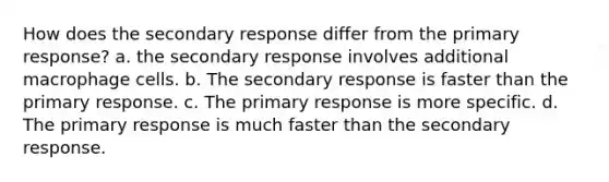 How does the secondary response differ from the primary response? a. the secondary response involves additional macrophage cells. b. The secondary response is faster than the primary response. c. The primary response is more specific. d. The primary response is much faster than the secondary response.