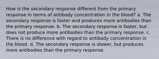 How is the secondary response different from the primary response in terms of antibody concentration in <a href='https://www.questionai.com/knowledge/k7oXMfj7lk-the-blood' class='anchor-knowledge'>the blood</a>? a. The secondary response is faster and produces more antibodies than the primary response. b. The secondary response is faster, but does not produce more antibodies than the primary response. c. There is no difference with regard to antibody concentration in the blood. d. The secondary response is slower, but produces more antibodies than the primary response.