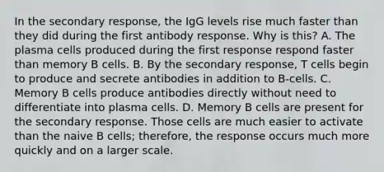 In the secondary response, the IgG levels rise much faster than they did during the first antibody response. Why is this? A. The plasma cells produced during the first response respond faster than memory B cells. B. By the secondary response, T cells begin to produce and secrete antibodies in addition to B-cells. C. Memory B cells produce antibodies directly without need to differentiate into plasma cells. D. Memory B cells are present for the secondary response. Those cells are much easier to activate than the naive B cells; therefore, the response occurs much more quickly and on a larger scale.