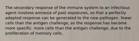 The secondary response of the immune system to an infectious agent involves amnesia of past exposures, so that a perfectly adapted response can be generated to the new pathogen. fewer cells than the antigen challenge, as the response has become more specific. more cells than the antigen challenge, due to the proliferation of memory cells.