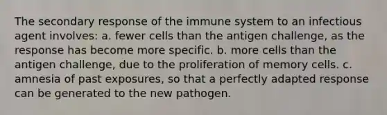 The secondary response of the immune system to an infectious agent involves: a. fewer cells than the antigen challenge, as the response has become more specific. b. more cells than the antigen challenge, due to the proliferation of memory cells. c. amnesia of past exposures, so that a perfectly adapted response can be generated to the new pathogen.