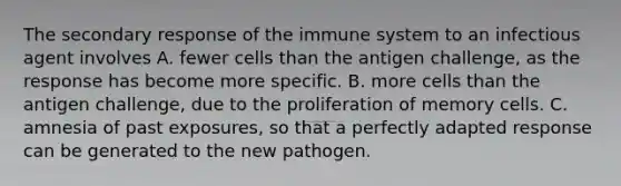 The secondary response of the immune system to an infectious agent involves A. fewer cells than the antigen challenge, as the response has become more specific. B. more cells than the antigen challenge, due to the proliferation of memory cells. C. amnesia of past exposures, so that a perfectly adapted response can be generated to the new pathogen.