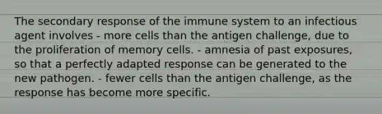 The secondary response of the immune system to an infectious agent involves - more cells than the antigen challenge, due to the proliferation of memory cells. - amnesia of past exposures, so that a perfectly adapted response can be generated to the new pathogen. - fewer cells than the antigen challenge, as the response has become more specific.