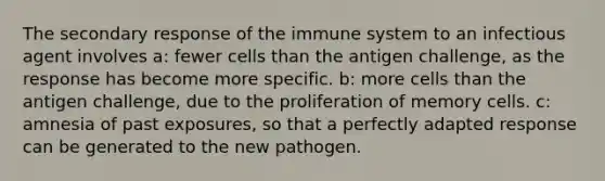 The secondary response of the immune system to an infectious agent involves a: fewer cells than the antigen challenge, as the response has become more specific. b: more cells than the antigen challenge, due to the proliferation of memory cells. c: amnesia of past exposures, so that a perfectly adapted response can be generated to the new pathogen.