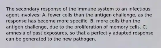 The secondary response of the immune system to an infectious agent involves: A. fewer cells than the antigen challenge, as the response has become more specific. B. more cells than the antigen challenge, due to the proliferation of memory cells. C. amnesia of past exposures, so that a perfectly adapted response can be generated to the new pathogen.