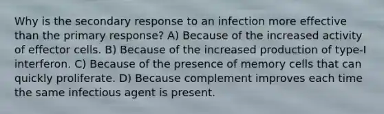 Why is the secondary response to an infection more effective than the primary response? A) Because of the increased activity of effector cells. B) Because of the increased production of type-I interferon. C) Because of the presence of memory cells that can quickly proliferate. D) Because complement improves each time the same infectious agent is present.