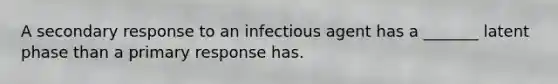 A secondary response to an infectious agent has a _______ latent phase than a primary response has.