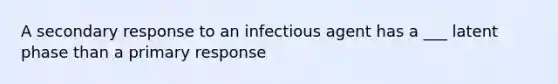 A secondary response to an infectious agent has a ___ latent phase than a primary response