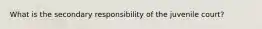 What is the secondary responsibility of the juvenile court?