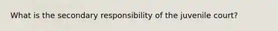 What is the secondary responsibility of the juvenile court?