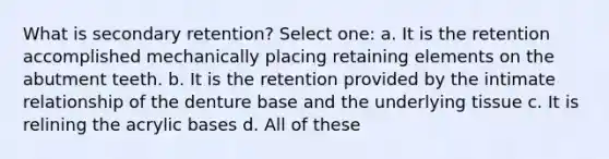 What is secondary retention? Select one: a. It is the retention accomplished mechanically placing retaining elements on the abutment teeth. b. It is the retention provided by the intimate relationship of the denture base and the underlying tissue c. It is relining the acrylic bases d. All of these