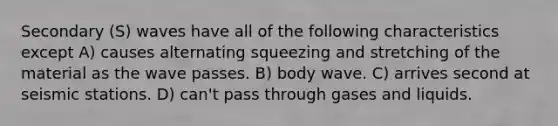 Secondary (S) waves have all of the following characteristics except A) causes alternating squeezing and stretching of the material as the wave passes. B) body wave. C) arrives second at seismic stations. D) can't pass through gases and liquids.