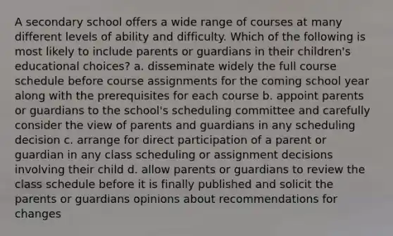 A secondary school offers a wide range of courses at many different levels of ability and difficulty. Which of the following is most likely to include parents or guardians in their children's educational choices? a. disseminate widely the full course schedule before course assignments for the coming school year along with the prerequisites for each course b. appoint parents or guardians to the school's scheduling committee and carefully consider the view of parents and guardians in any scheduling decision c. arrange for direct participation of a parent or guardian in any class scheduling or assignment decisions involving their child d. allow parents or guardians to review the class schedule before it is finally published and solicit the parents or guardians opinions about recommendations for changes