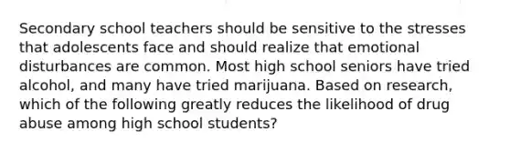 Secondary school teachers should be sensitive to the stresses that adolescents face and should realize that emotional disturbances are common. Most high school seniors have tried​ alcohol, and many have tried marijuana. Based on​ research, which of the following greatly reduces the likelihood of drug abuse among high school​ students?